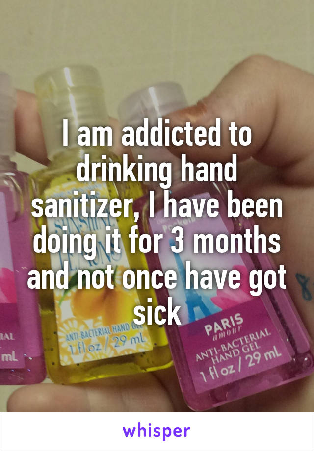 I am addicted to drinking hand sanitizer, I have been doing it for 3 months and not once have got sick