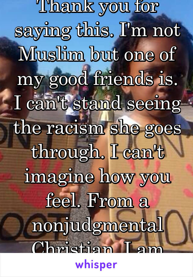 Thank you for saying this. I'm not Muslim but one of my good friends is. I can't stand seeing the racism she goes through. I can't imagine how you feel. From a nonjudgmental Christian, I am sorry.