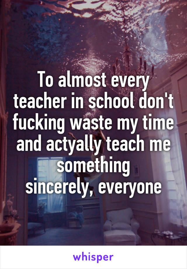 To almost every teacher in school don't fucking waste my time and actyally teach me something
 sincerely, everyone 