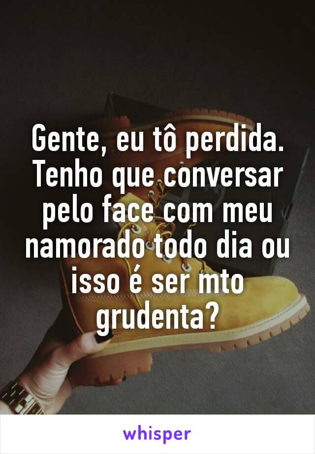 Gente, eu tô perdida. Tenho que conversar pelo face com meu namorado todo dia ou isso é ser mto grudenta?