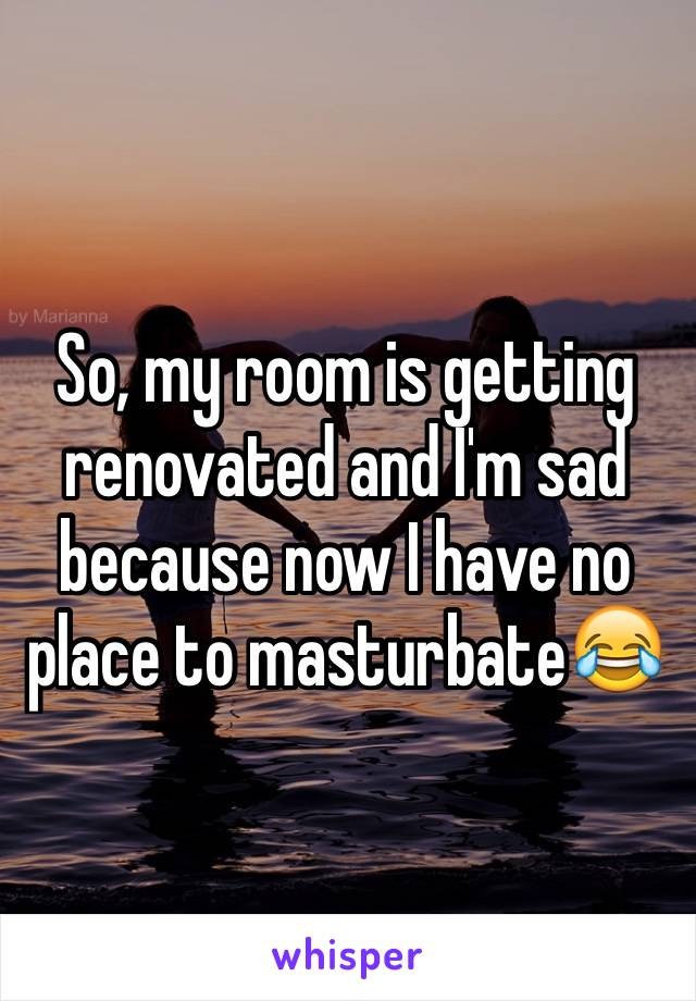 So, my room is getting renovated and I'm sad because now I have no place to masturbate😂