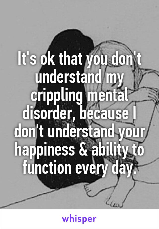 It's ok that you don't understand my crippling mental disorder, because I don't understand your happiness & ability to function every day.