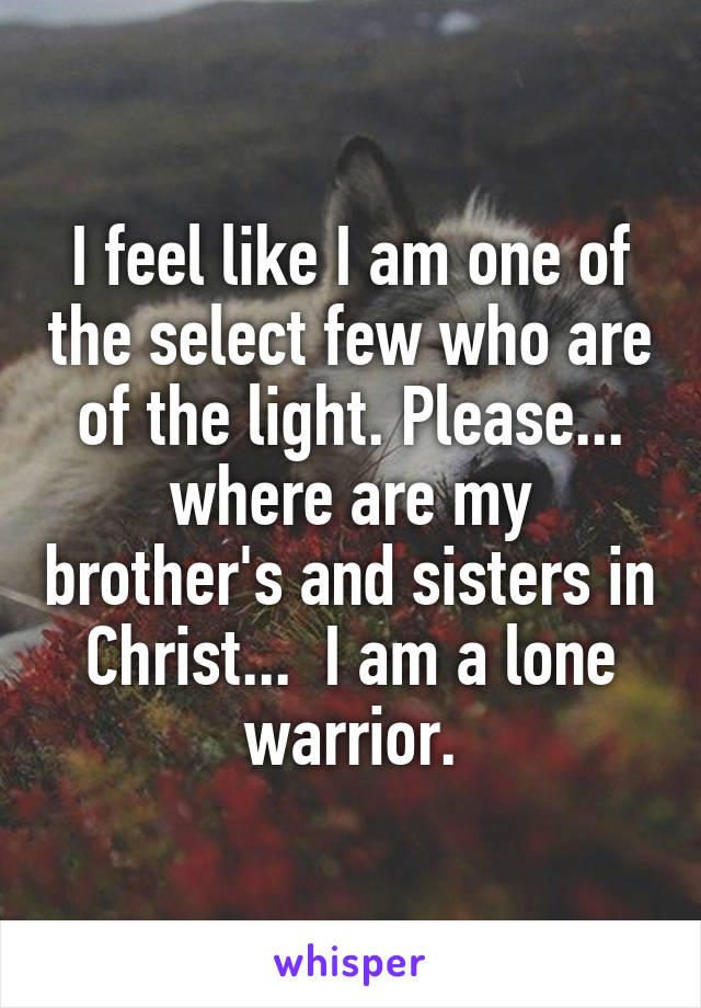 I feel like I am one of the select few who are of the light. Please... where are my brother's and sisters in Christ...  I am a lone warrior.