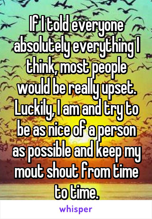 If I told everyone absolutely everything I think, most people would be really upset. Luckily, I am and try to be as nice of a person as possible and keep my mout shout from time to time.