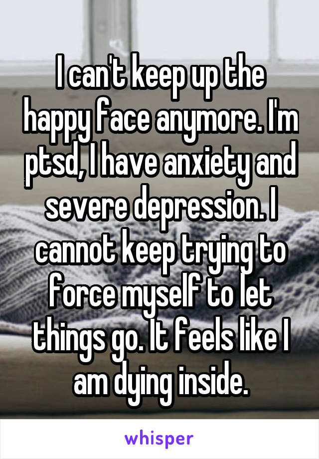 I can't keep up the happy face anymore. I'm ptsd, I have anxiety and severe depression. I cannot keep trying to force myself to let things go. It feels like I am dying inside.