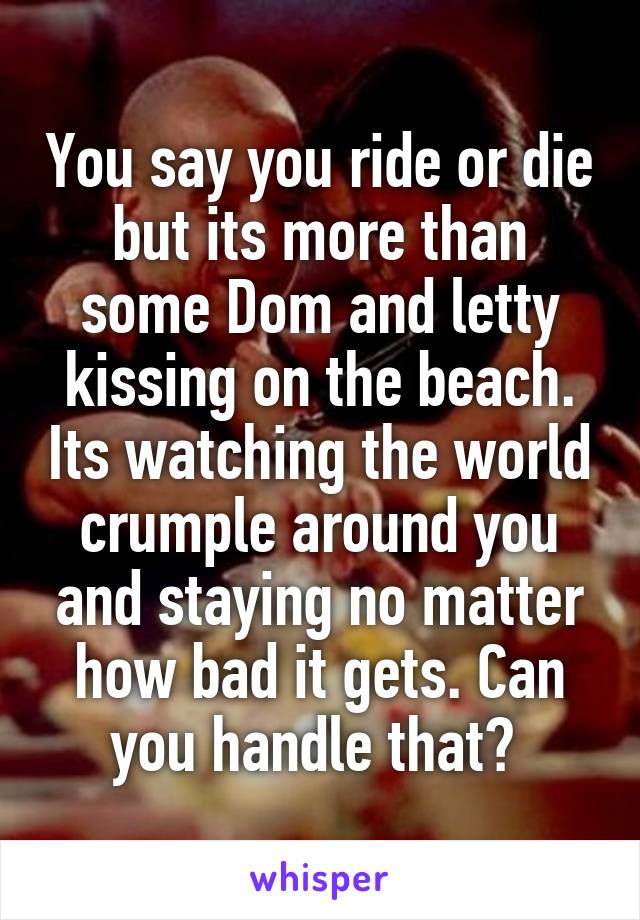 You say you ride or die but its more than some Dom and letty kissing on the beach. Its watching the world crumple around you and staying no matter how bad it gets. Can you handle that? 