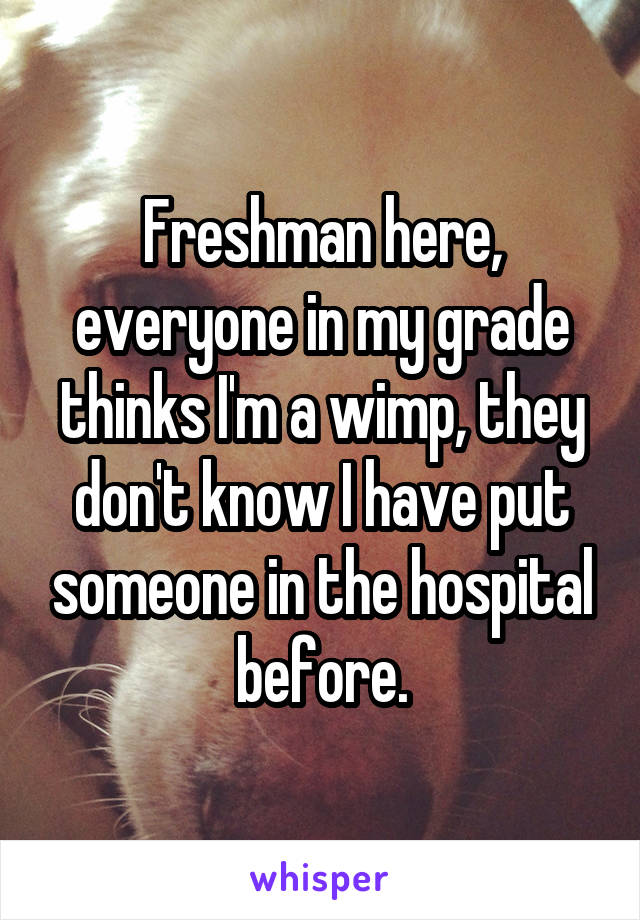 Freshman here, everyone in my grade thinks I'm a wimp, they don't know I have put someone in the hospital before.