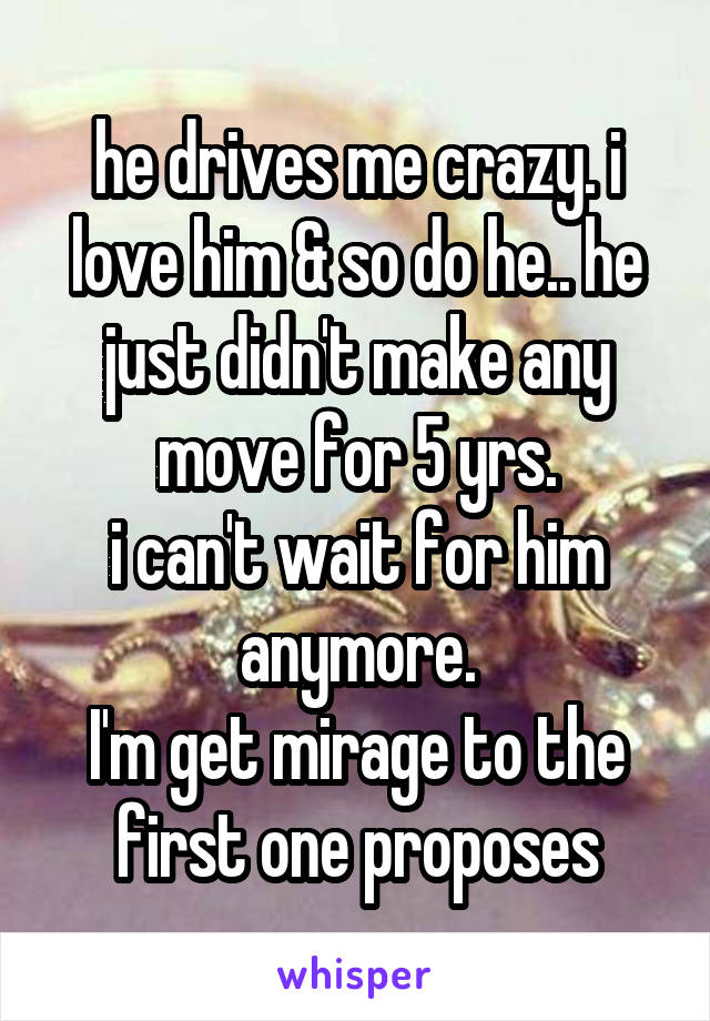 he drives me crazy. i love him & so do he.. he just didn't make any move for 5 yrs.
i can't wait for him anymore.
I'm get mirage to the first one proposes