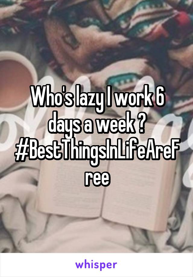 Who's lazy I work 6 days a week ? #BestThingsInLifeAreFree