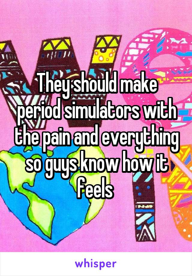 They should make period simulators with the pain and everything so guys know how it feels 