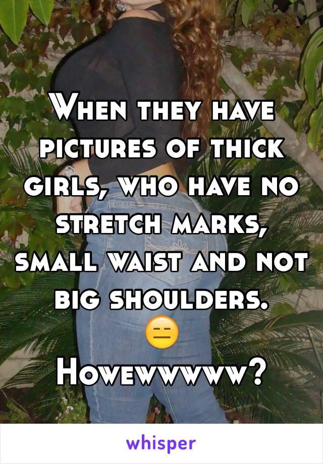 When they have pictures of thick girls, who have no stretch marks, small waist and not big shoulders. 
😑
Howewwwww? 