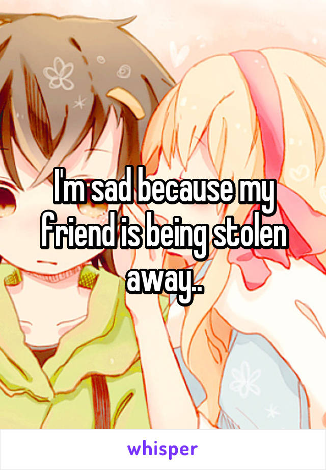 I'm sad because my friend is being stolen away..