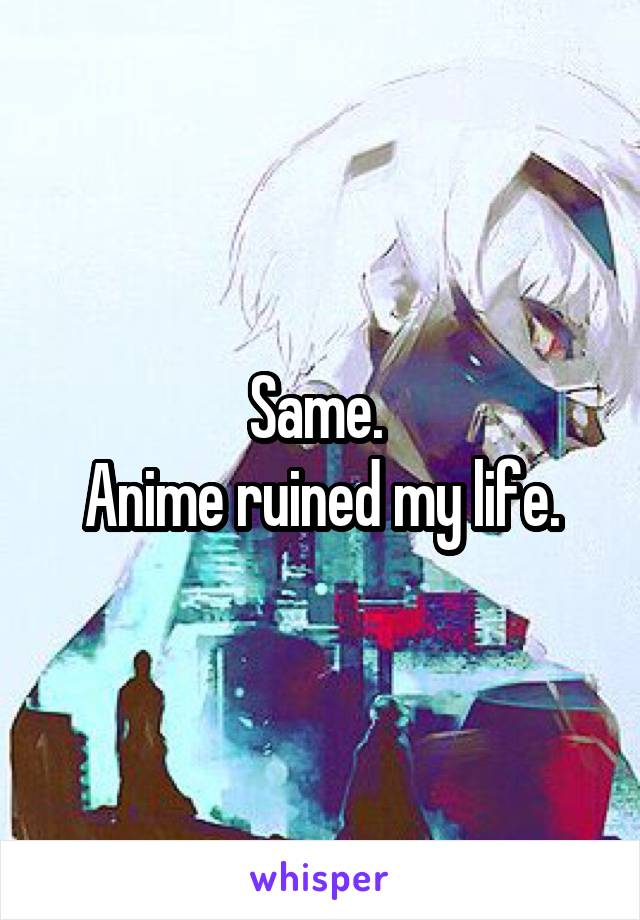 Same. 
Anime ruined my life.