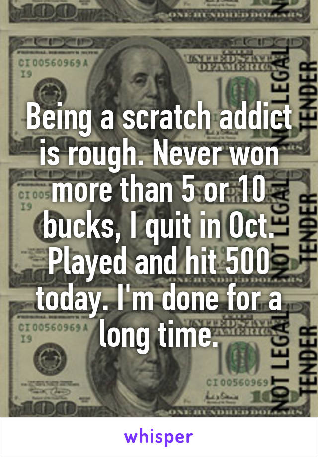 Being a scratch addict is rough. Never won more than 5 or 10 bucks, I quit in Oct. Played and hit 500 today. I'm done for a long time.