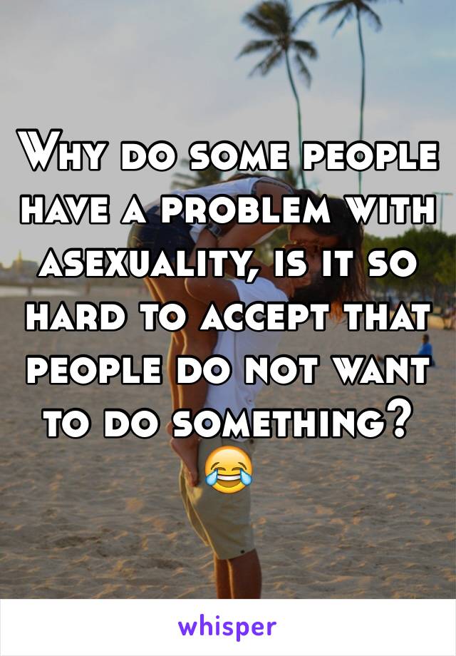 Why do some people have a problem with asexuality, is it so hard to accept that people do not want to do something? 😂