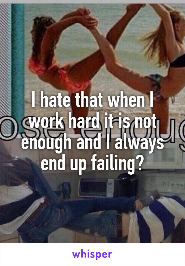 I hate that when I work hard it is not enough and I always end up failing😭