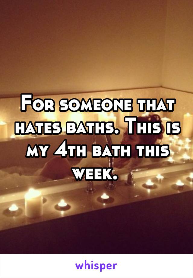 For someone that hates baths. This is my 4th bath this week. 