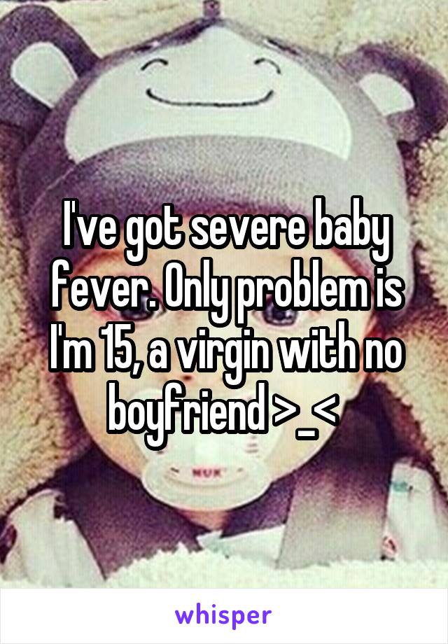 I've got severe baby fever. Only problem is I'm 15, a virgin with no boyfriend >_< 