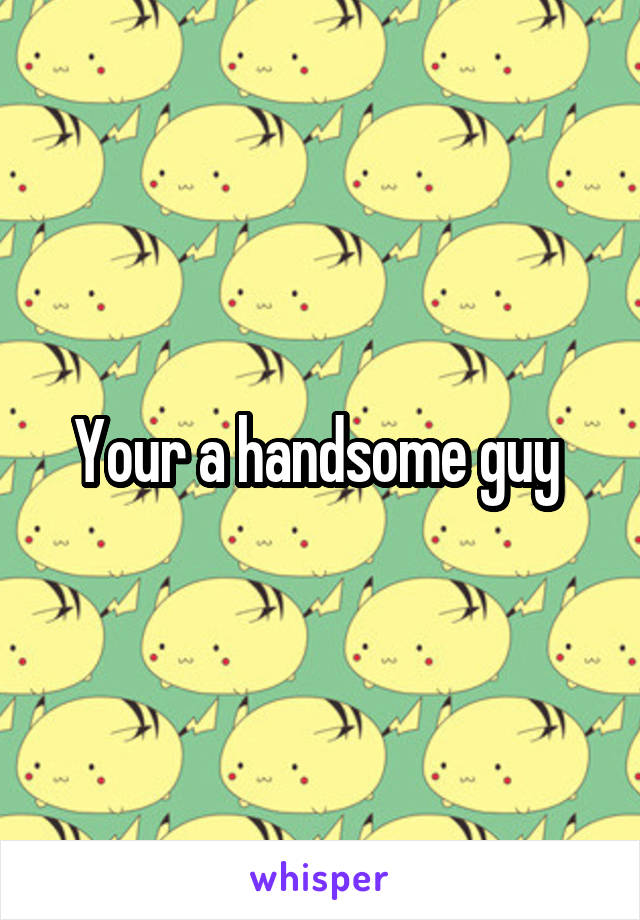 Your a handsome guy 