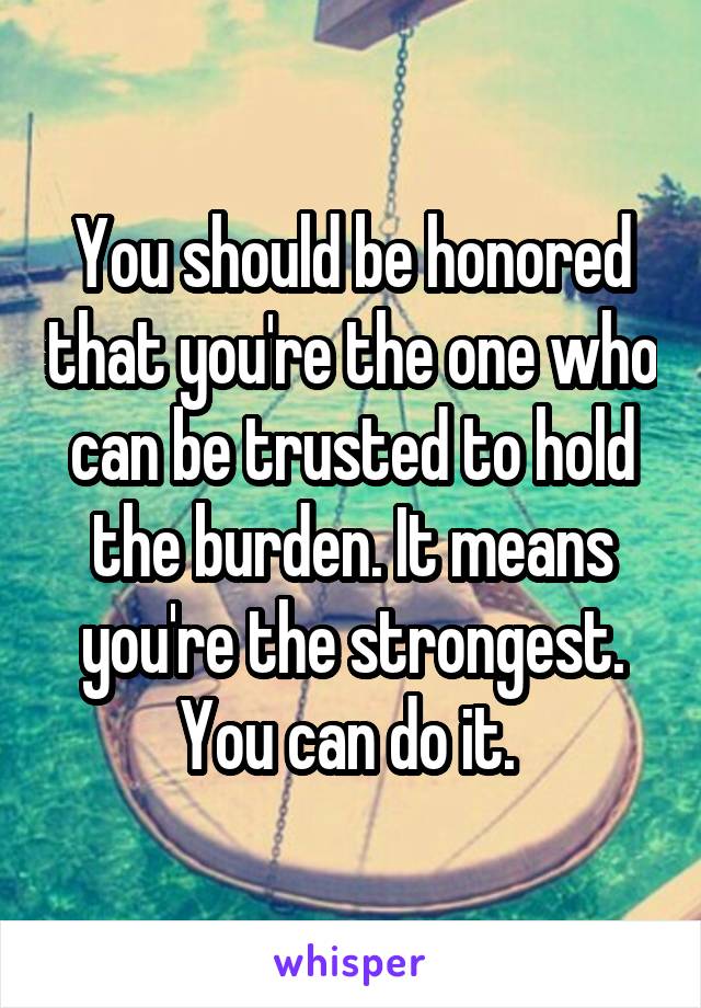 You should be honored that you're the one who can be trusted to hold the burden. It means you're the strongest. You can do it. 