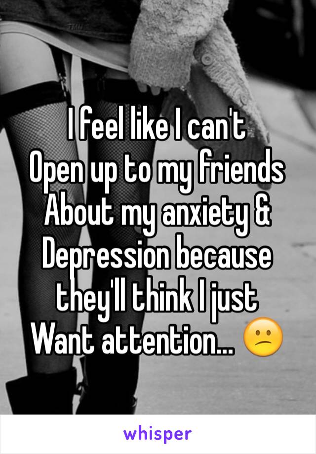 I feel like I can't 
Open up to my friends
About my anxiety &
Depression because they'll think I just 
Want attention... 😕