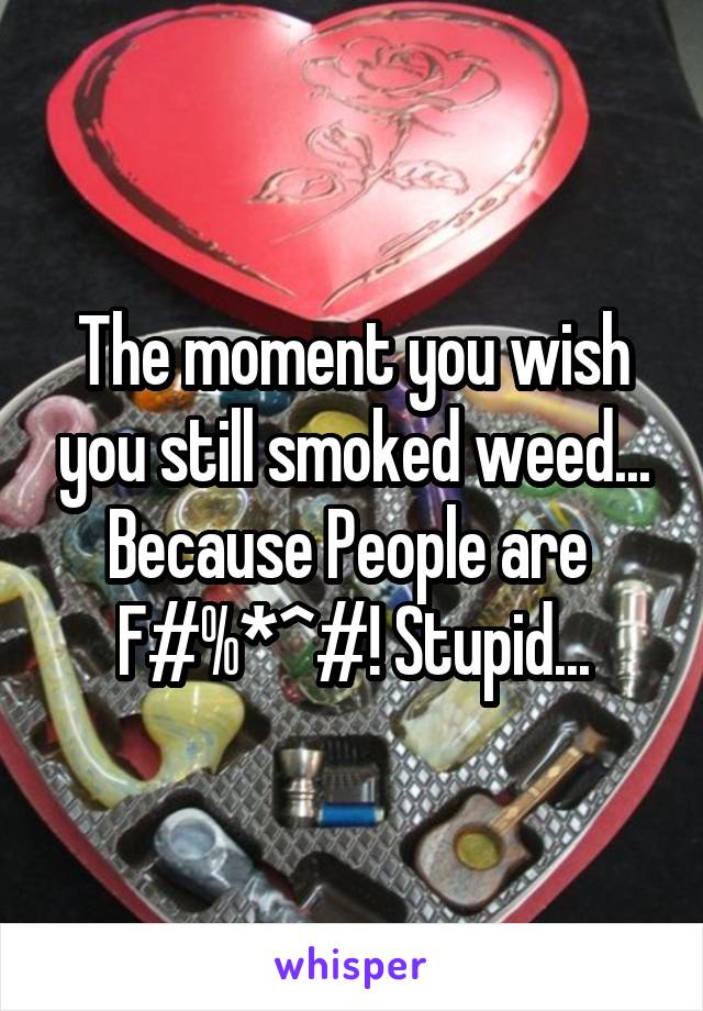 The moment you wish you still smoked weed... Because People are 
F#%*^#! Stupid...