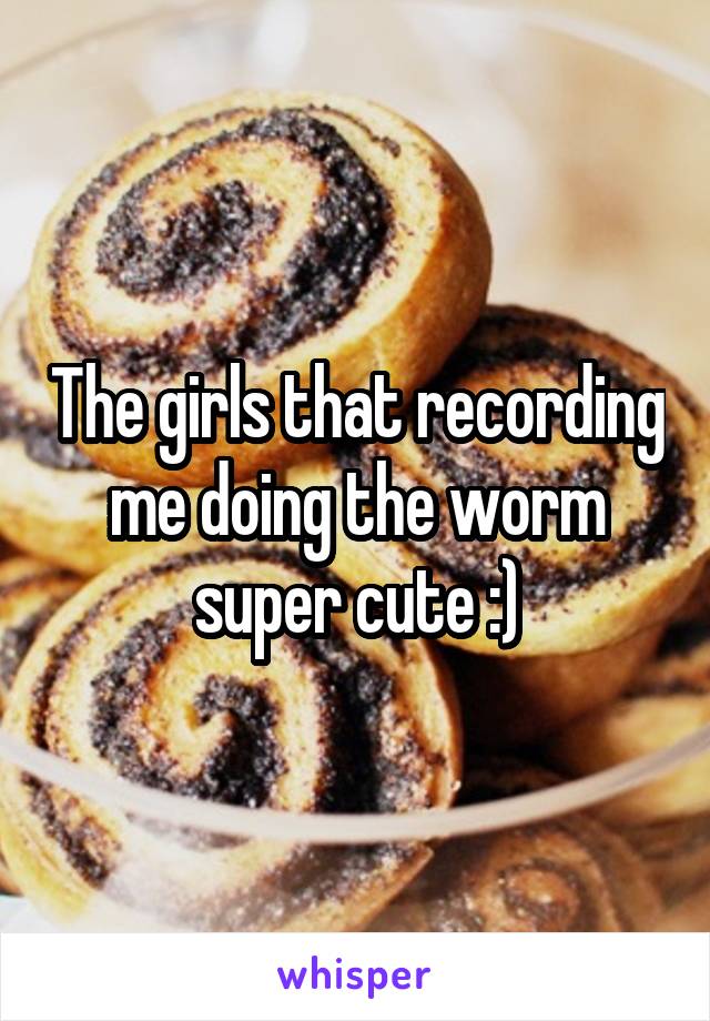 The girls that recording me doing the worm super cute :)