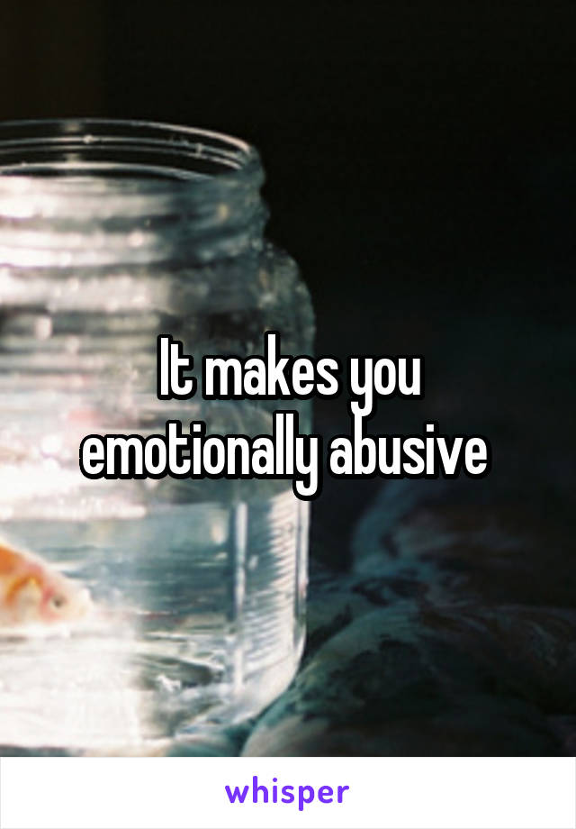 It makes you emotionally abusive 