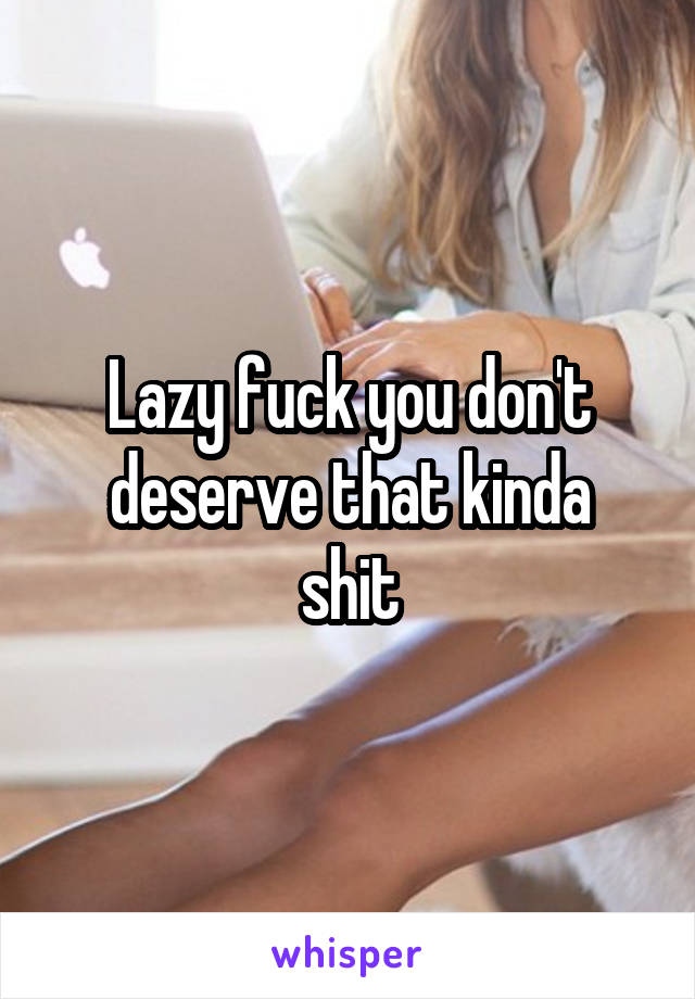 Lazy fuck you don't deserve that kinda
 shit 