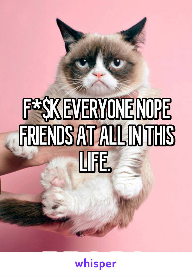 F*$K EVERYONE NOPE FRIENDS AT ALL IN THIS LIFE. 