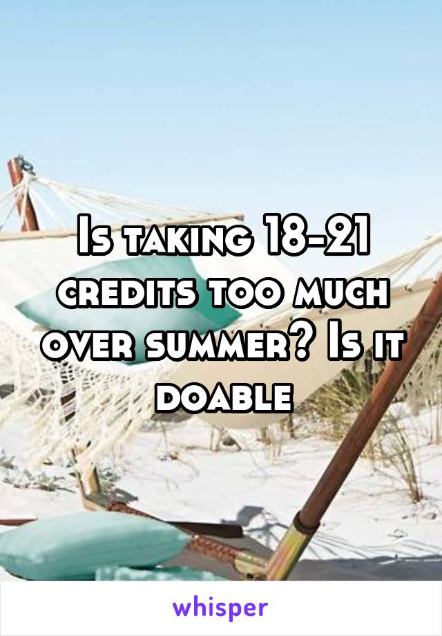 Is taking 18-21 credits too much over summer? Is it doable