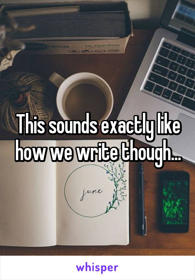 This sounds exactly like how we write though...