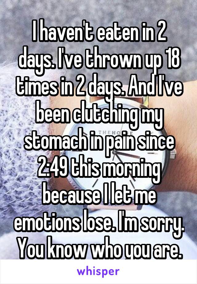 I haven't eaten in 2 days. I've thrown up 18 times in 2 days. And I've been clutching my stomach in pain since 2:49 this morning because I let me emotions lose. I'm sorry. You know who you are.