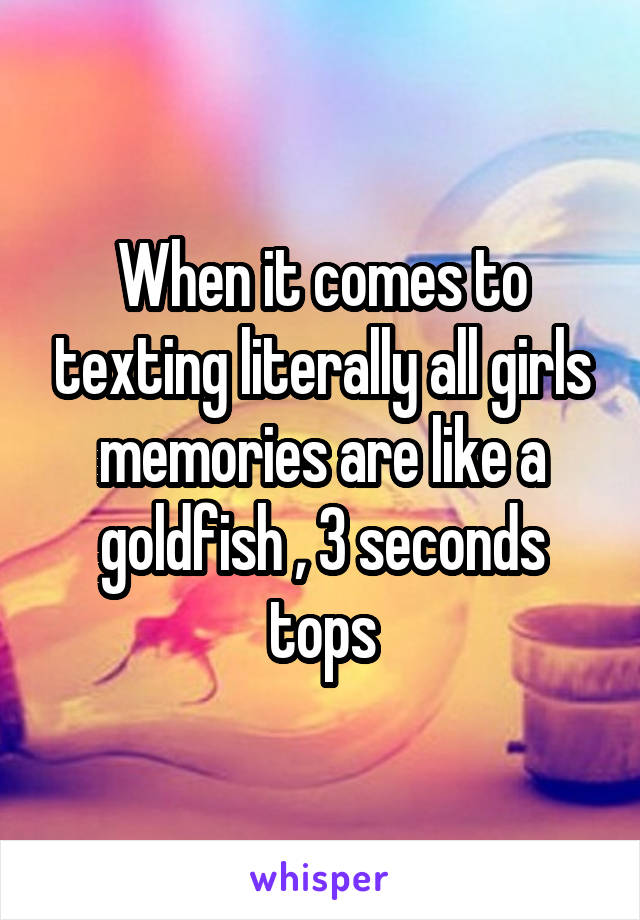 When it comes to texting literally all girls memories are like a goldfish , 3 seconds tops