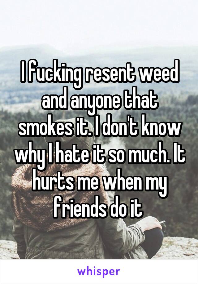 I fucking resent weed and anyone that smokes it. I don't know why I hate it so much. It hurts me when my friends do it 