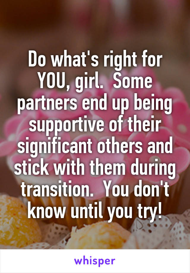 Do what's right for YOU, girl.  Some partners end up being supportive of their significant others and stick with them during transition.  You don't know until you try!