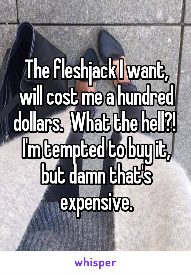 The fleshjack I want, will cost me a hundred dollars.  What the hell?!  I'm tempted to buy it, but damn that's expensive.