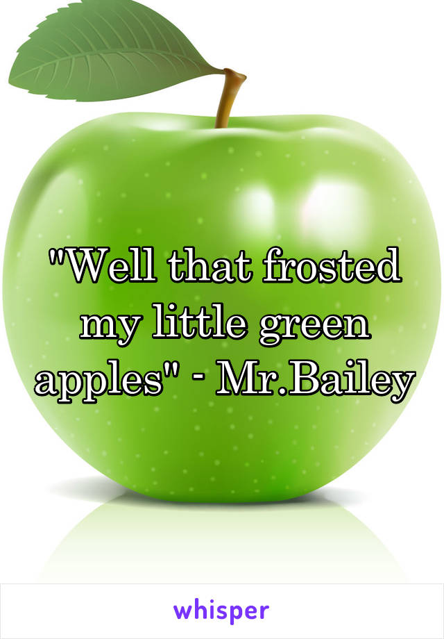 "Well that frosted my little green apples" - Mr.Bailey