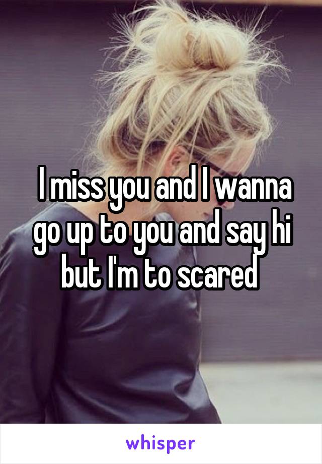  I miss you and I wanna go up to you and say hi but I'm to scared 