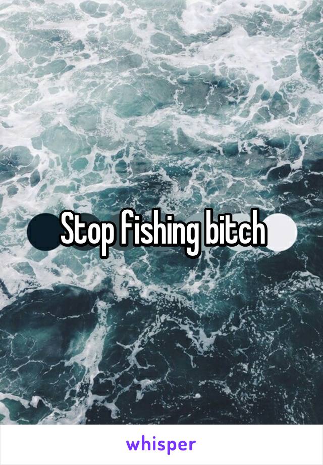 Stop fishing bitch