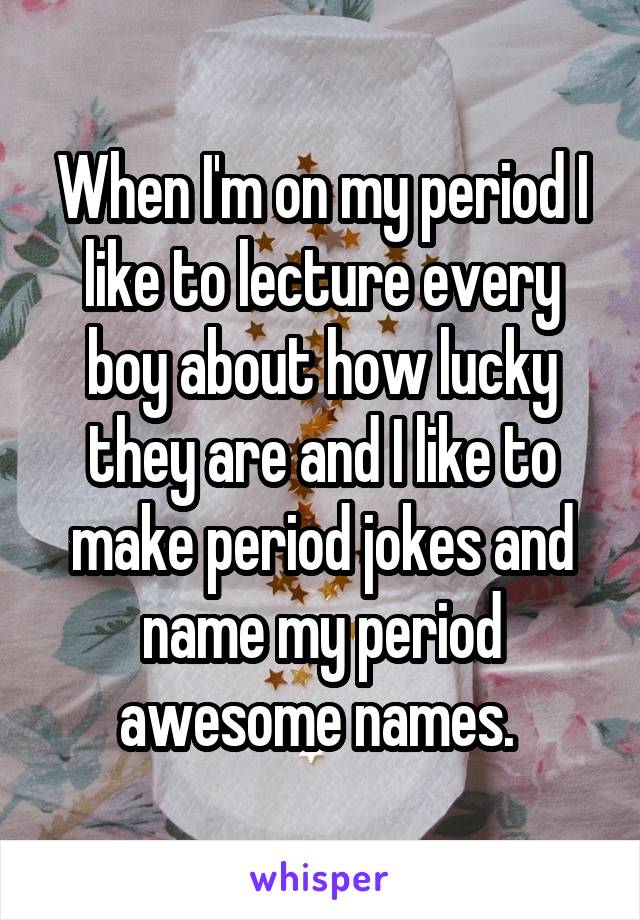 When I'm on my period I like to lecture every boy about how lucky they are and I like to make period jokes and name my period awesome names. 