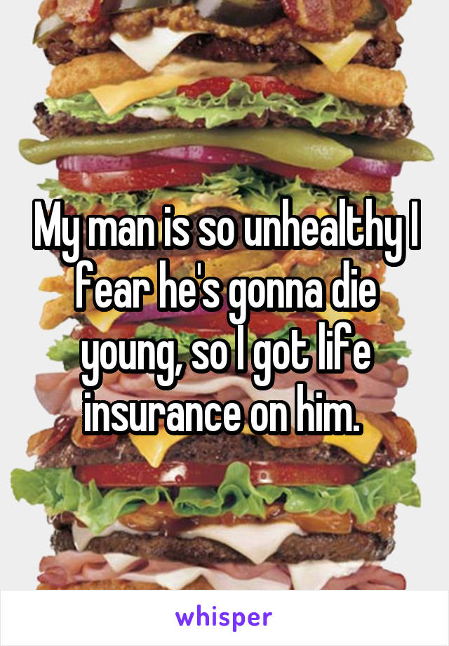 My man is so unhealthy I fear he's gonna die young, so I got life insurance on him. 