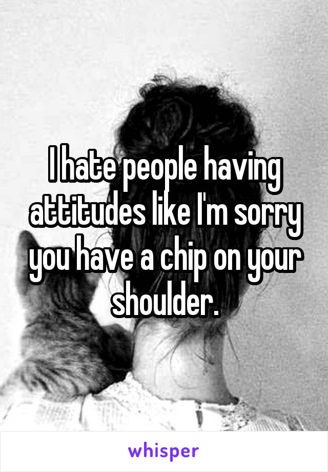 I hate people having attitudes like I'm sorry you have a chip on your shoulder.