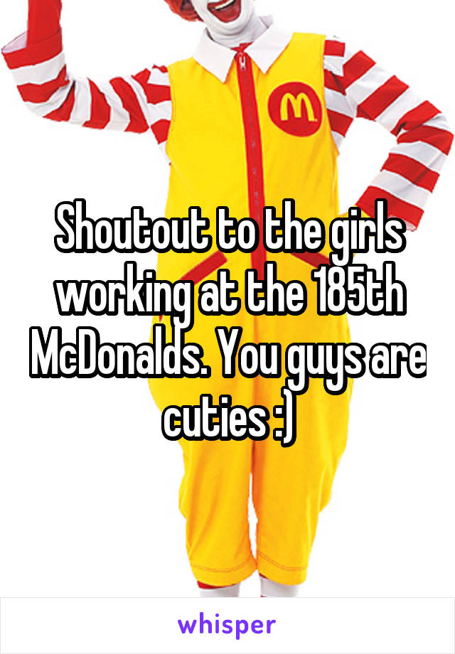 Shoutout to the girls working at the 185th McDonalds. You guys are cuties :)