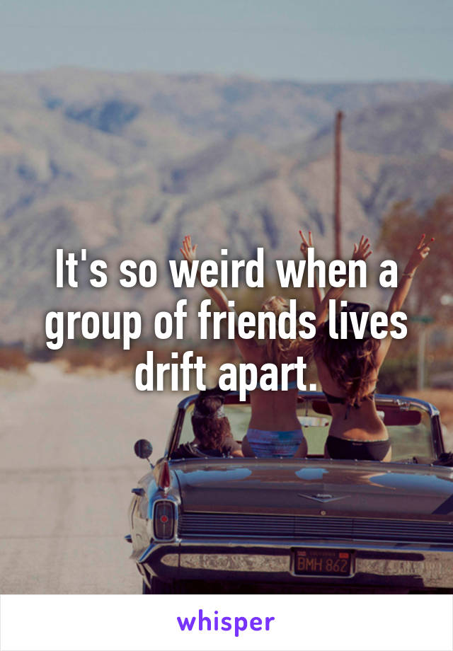 It's so weird when a group of friends lives drift apart.