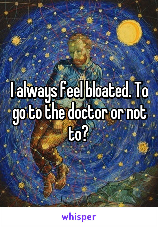 I always feel bloated. To go to the doctor or not to? 