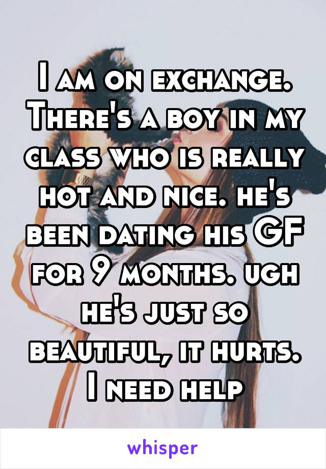 I am on exchange. There's a boy in my class who is really hot and nice. he's been dating his GF for 9 months. ugh he's just so beautiful, it hurts. I need help