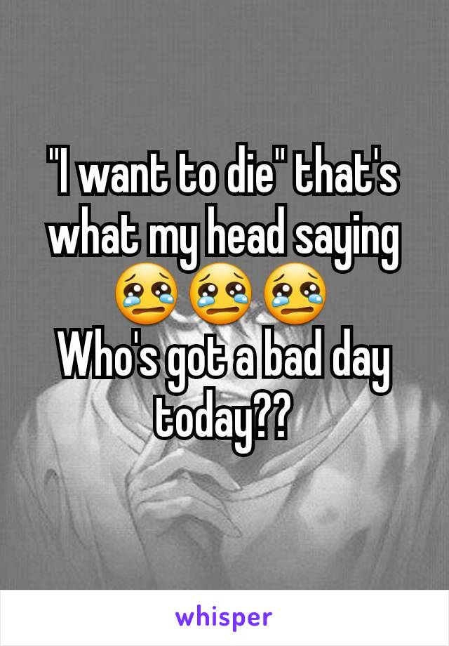 "I want to die" that's what my head saying😢😢😢 
Who's got a bad day today??
