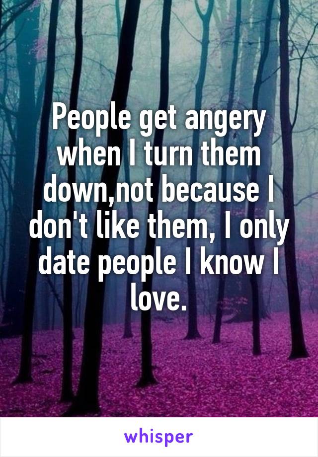 People get angery when I turn them down,not because I don't like them, I only date people I know I love.
