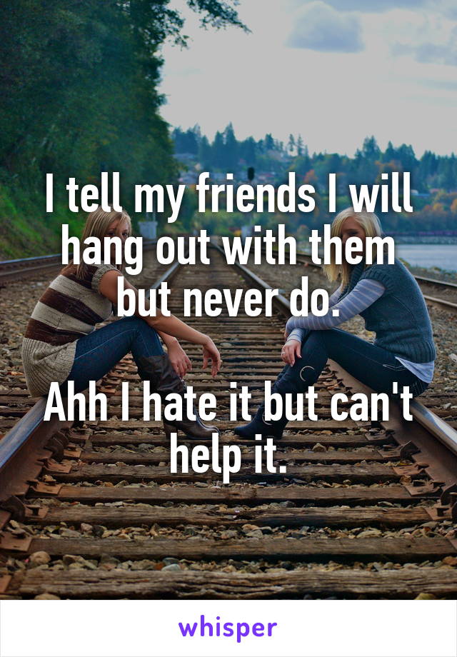 I tell my friends I will hang out with them but never do.

Ahh I hate it but can't help it.